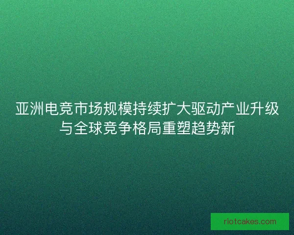 亚洲电竞市场规模持续扩大驱动产业升级与全球竞争格局重塑趋势新