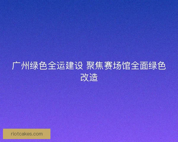 广州绿色全运建设 聚焦赛场馆全面绿色改造