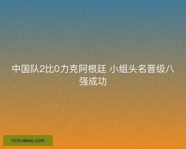 中国队2比0力克阿根廷 小组头名晋级八强成功