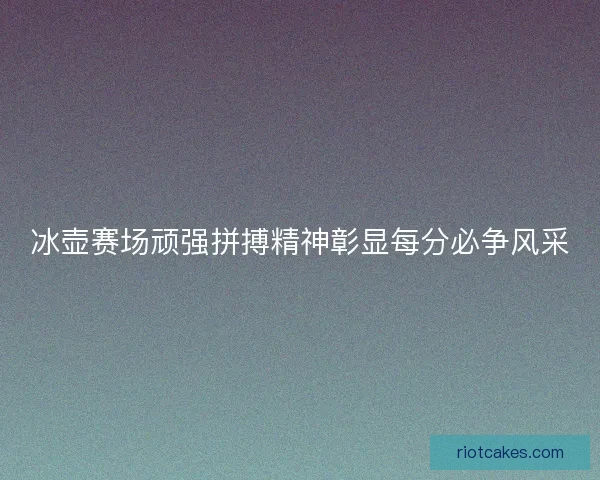 冰壶赛场顽强拼搏精神彰显每分必争风采