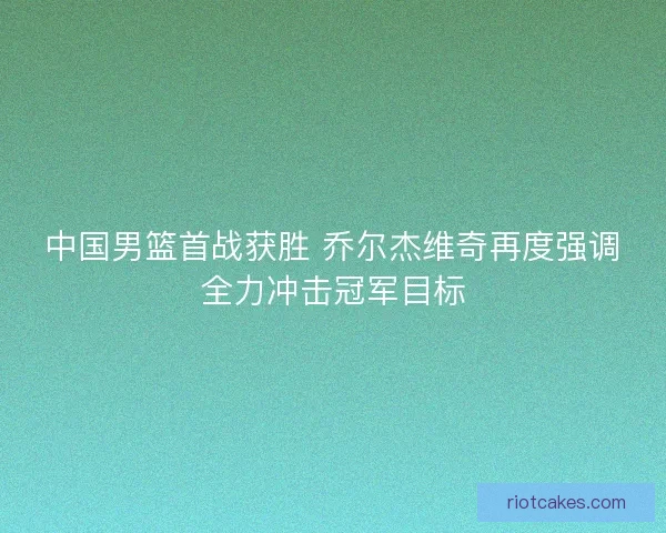 中国男篮首战获胜 乔尔杰维奇再度强调全力冲击冠军目标