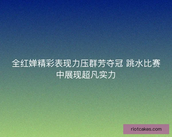 全红婵精彩表现力压群芳夺冠 跳水比赛中展现超凡实力