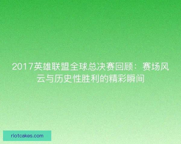 2017英雄联盟全球总决赛回顾：赛场风云与历史性胜利的精彩瞬间