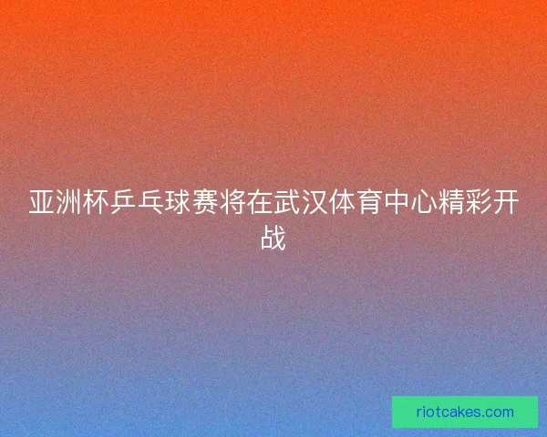 亚洲杯乒乓球赛将在武汉体育中心精彩开战