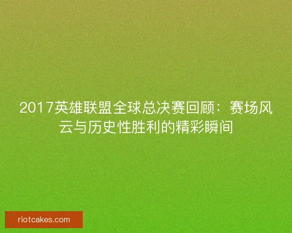 2017英雄联盟全球总决赛回顾：赛场风云与历史性胜利的精彩瞬间