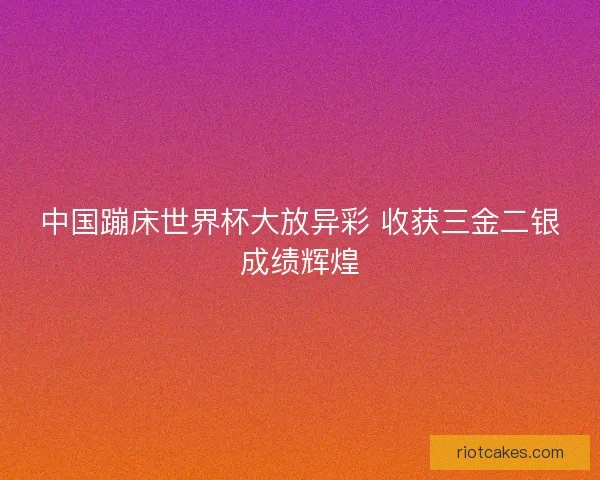 中国蹦床世界杯大放异彩 收获三金二银成绩辉煌