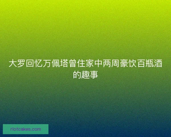 大罗回忆万佩塔曾住家中两周豪饮百瓶酒的趣事